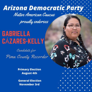 Blue graphic with photo of Gabriella and text: Arizona Democratic Party Native American Caucus proudly endorses Gabriella Cázares-Kelly candidate for Pima County Recorder. Primary Election, August 4th, General Election November 3rd.