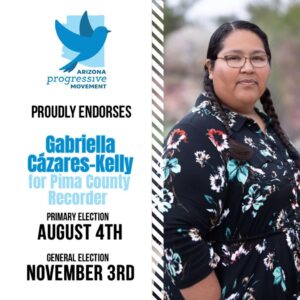 White graphic with blue bird and logo that reads, "Arizona Progressive Movement proudly endorses Gabriella Cázares-Kelly for Pima County Recorder, Primary Election, August 4th, General Election, November 3rd. A photo of Gabriella fills half the page.