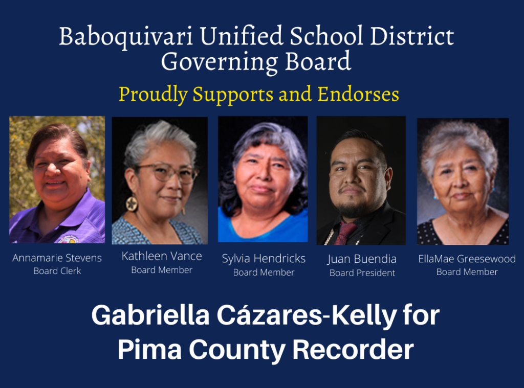 Image Description: Blue graphic with yellow and white text that reads: Baboquivari Unified School District Governing Board Proudly Supports and endorses Gabriella Cázares-Kelly for Pima County Recorder. Photos of the 5 board members appear side by side, the names and photos are: Annamarie Stevens, Board Clerk; Kathleen Vance, Board Member, Sylvia Hendricks, Board Member, Juan Buendia, Board President, EllaMae Greasewood, Board Member