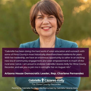 Image description: A photo of Representative Fernandez, outdoors with a green background, wearing a blue blazer and smiling at the camera is overlaid with the Gabriella For Recorder Logo and the following text: "Gabriella has been doing the hard work of voter education and outreach with some of Pima County’s most historically disenfranchised residents for years. With her leadership, we have an enormous opportunity to usher in an exciting new era of community engagement and voter empowerment in much of the rural area I serve. I am proud to endorse Gabriella Cázares-Kelly for Pima County Recorder, and ask you to join me in voting for her on August 4th." Arizona House Democratic Leader, Rep. Charlene Fernandez