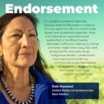 Image Graphic with photo of Congresswoman Deb Haaland looking off camera. The words “endorsement” are in bold letters with the following text curved around her image: “I’m excited to endorse Gabriella Cázares-Kelly for Recorder in Arizona! She has spent her life as a community leader and grassroots organizer. Now she’s taking her experience and leadership to the Pima County Recorder’s office to make early voting and voter registration easy, fast, and accessible for everyone. As an Indigenous leader, I understand how important it is for my community to see themselves represented in leadership at every level. Join me in supporting Gabriella!” -Deb Haaland,  United States Congresswoman, New Mexico