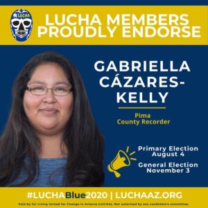 Image: Blue and gold announcement with Luchadore Facemask logo and photo of Gabriella smiling and bullhorn symbol. Text reads: LUCHA members proudly endorse Gabriella Cázares-Kelly, Pima County Recorder, Primary Election August 4, General Election November 3, #LUCHABlue2020 LUCHAAZ.ORG Paid by for Living United for Change in Arizona (LUCHA). Not authorized by an candidate's committee