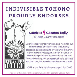 Text on Graphic Reads: "Indivisible Tohono proudly endorses Gabriella For Pima County Recorder. Gabriella represents everything we want for our communities. She is brilliant, kind, highly-educated, passionate and loves our community. Her consistent message has been inclusive to vulnerable populations; accessibility, fair and forward-thinking. We support Gabriella because we trust her, we love her and because it’s time. Vote in the Primary Election August 4th, 2020". Logo description provided by Indivisible Tohono: The Indivisible Tohono logo is framed by the outline of the state of Arizona. The Man in the Maze symbol, which is an important symbol to our tribe, the Tohono O'odham Nation, rests partially in Arizona and partially in Mexico, just like our traditional lands. Normally, men lead dancers like the ones on the edge of the Man in the Maze, but in our version, two women are both starting and ending the dance, to honor the four women who founded Indivisible Tohono. There is an olla spilling water down into the maze, to indicate Water is Life and the hummingbird, the smallest, but bravest animal is a reminder that even the smallest group, can make a big impact.