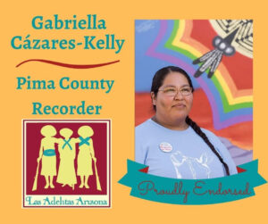Image Description: Yellow graphic with a photo of Gabriella, standing in front of a rainbow colored mural with the glimple of a basket design and feathers. The Las Adelitas Logo, the silhouette of three women soldiers from Mexican Revolution era, leaning on each other and two leaning on rifles. The text in turquoise reads: Gabriella Cázares-Kelly, Pima County Recorder, Las Adelitas Arizona, Proudly Endorsed.