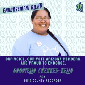 Image: Graphic with photo of Gabriella smiling, wearing a “I can help you register to vote” pin on her t-shirt. “Our Voice Our Vote” Our Voice text appears as a background. State of Arizona green and blue flag are in corner with checkmark. The text reads: “Our Vote Arizona members are proud to endorse Gabriella Cázares-Kelly for Pima County Recorder!”