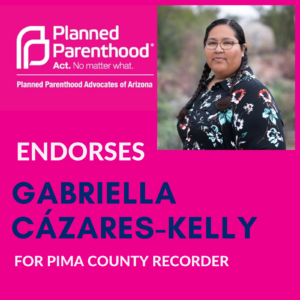 Image description: A graphic which includes a photo of Gabriella wearing a dress, two braids and glasses. Gabriella is looking at the camera. Text reads: Planned Parenthood, Act. No matter what. Planned Parenthood Advocates of Arizona endorses Gabriella Cázares-Kelly for Pima County Recorder. The Planned Parenthood Trademarked Logo appears at the top.