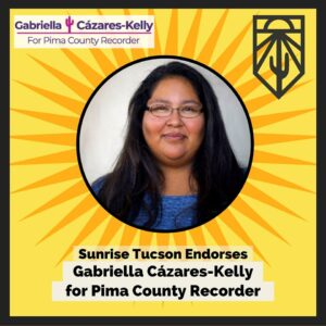 Yellow graphic with photo of Gabriella in circle frame, with sunbeams radiating outward. The Gabriella for Recorder cactus logo is in one corner, the Sunrise Tucson logo with sun, sunbeams, cactus and mountain logo is in the other. The text reads: "Sunrise Tucson endorses Gabriella Cázares-Kelly for Pima County Recorder