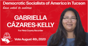Image: Graphic with photo of Gabriella with red background and DSA hand to hand and rose logo Text reads: Democratic Socialists of America in Tucson have voted to endorse Gabriella Cázares-Kelly for Pima County Recorder. Vote August 4, 2020